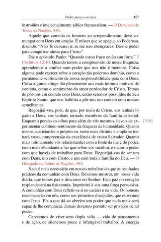 Poder para o serviço                457

instruídos e intelectualmente sábios fracassariam. — O Desejado de
Todas as Nações, 436.
    Aquele que convida os homens ao arrependimento, deve co-
mungar com Deus em oração. É mister que se apegue ao Poderoso,
dizendo: “Não Te deixarei ir, se me não abençoares. Dá-me poder
para conquistar almas para Cristo.”
    Diz o apóstolo Paulo: “Quando estou fraco então sou forte.” 2
Coríntios 12:10. Quando temos a compreensão de nossa fraqueza,
aprendemos a conﬁar num poder que nos não é inerente. Coisa
alguma pode exercer sobre o coração tão poderoso domínio, como o
permanente sentimento de nossa responsabilidade para com Deus.
Coisa alguma atinge tão plenamente aos mais íntimos motivos de
conduta, como o sentimento do amor perdoador de Cristo. Temos
de pôr-nos em contato com Deus, então seremos possuídos de Seu
Espírito Santo, que nos habilita a pôr-nos em contato com nossos
semelhantes.
    Regozijai-vos, pois, de que, por meio de Cristo, vos tenhais li-
gado a Deus, vos tenhais tornado membros da família celestial.
Enquanto pondes os olhos para além de vós mesmos, haveis de ex- [510]
perimentar contínuo sentimento da fraqueza da humanidade. Quanto
menos acariciardes o próprio eu, tanto mais distinta e ampla se tor-
nará vossa compreensão da excelência de vosso Salvador. Quanto
mais intimamente vos relacionardes com a fonte da luz e do poder,
tanto mais abundante a luz que sobre vós incidirá, e maior o poder
com que haveis de trabalhar para Deus. Regozijai-vos de ser um
com Deus, um com Cristo, e um com toda a família do Céu. — O
Desejado de Todas as Nações, 493.
    Nada é mais necessário em nossos trabalhos do que os resultados
práticos da comunhão com Deus. Devemos mostrar, em nossa vida
diária, que temos paz e descanso no Senhor. Esta paz no coração
resplandecerá na ﬁsionomia. Imprimirá à voz uma força persuasiva.
A comunhão com Deus reﬂetir-se-á no caráter e na vida. Os homens
reconhecerão em nós, como nos primeiros discípulos, que estivemos
com Jesus. Eis o que dá ao obreiro um poder que nada mais será
capaz de lhe comunicar. Jamais devemos permitir ser privados de tal
poder.
    Carecemos de viver uma dupla vida — vida de pensamento
e de ação, de silenciosa prece e infatigável trabalho. A energia
 