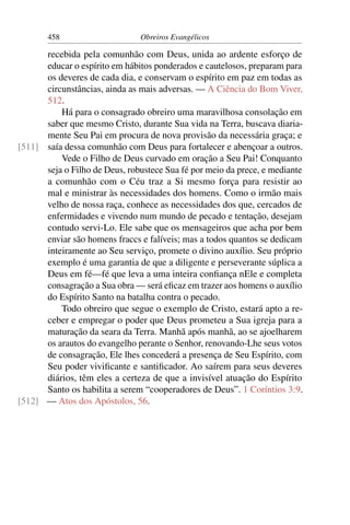 458                     Obreiros Evangélicos

      recebida pela comunhão com Deus, unida ao ardente esforço de
      educar o espírito em hábitos ponderados e cautelosos, preparam para
      os deveres de cada dia, e conservam o espírito em paz em todas as
      circunstâncias, ainda as mais adversas. — A Ciência do Bom Viver,
      512.
          Há para o consagrado obreiro uma maravilhosa consolação em
      saber que mesmo Cristo, durante Sua vida na Terra, buscava diaria-
      mente Seu Pai em procura de nova provisão da necessária graça; e
[511] saía dessa comunhão com Deus para fortalecer e abençoar a outros.
          Vede o Filho de Deus curvado em oração a Seu Pai! Conquanto
      seja o Filho de Deus, robustece Sua fé por meio da prece, e mediante
      a comunhão com o Céu traz a Si mesmo força para resistir ao
      mal e ministrar às necessidades dos homens. Como o irmão mais
      velho de nossa raça, conhece as necessidades dos que, cercados de
      enfermidades e vivendo num mundo de pecado e tentação, desejam
      contudo servi-Lo. Ele sabe que os mensageiros que acha por bem
      enviar são homens fraccs e falíveis; mas a todos quantos se dedicam
      inteiramente ao Seu serviço, promete o divino auxílio. Seu próprio
      exemplo é uma garantia de que a diligente e perseverante súplica a
      Deus em fé—fé que leva a uma inteira conﬁança nEle e completa
      consagração a Sua obra — será eﬁcaz em trazer aos homens o auxílio
      do Espírito Santo na batalha contra o pecado.
          Todo obreiro que segue o exemplo de Cristo, estará apto a re-
      ceber e empregar o poder que Deus prometeu a Sua igreja para a
      maturação da seara da Terra. Manhã após manhã, ao se ajoelharem
      os arautos do evangelho perante o Senhor, renovando-Lhe seus votos
      de consagração, Ele lhes concederá a presença de Seu Espírito, com
      Seu poder viviﬁcante e santiﬁcador. Ao saírem para seus deveres
      diários, têm eles a certeza de que a invisível atuação do Espírito
      Santo os habilita a serem “cooperadores de Deus”. 1 Coríntios 3:9.
[512] — Atos dos Apóstolos, 56.
 