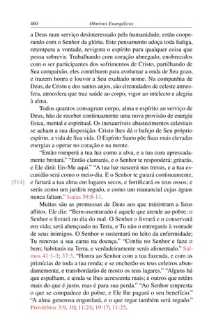 460                      Obreiros Evangélicos

      a Deus num serviço desinteressado pela humanidade, estão coope-
      rando com o Senhor da glória. Este pensamento adoça toda fadiga,
      retempera a vontade, revigora o espírito para qualquer coisa que
      possa sobrevir. Trabalhando com coração abnegado, enobrecidos
      com o ser participantes dos sofrimentos de Cristo, partilhando de
      Sua compaixão, eles contribuem para avolumar a onda de Seu gozo,
      e trazem honra e louvor a Seu exaltado nome. Na companhia de
      Deus, de Cristo e dos santos anjos, são circundados de celeste atmos-
      fera, atmosfera que traz saúde ao corpo, vigor ao intelecto e alegria
      à alma.
          Todos quantos consagram corpo, alma e espírito ao serviço de
      Deus, hão de receber continuamente uma nova provisão de energia
      física, mental e espiritual. Os inexauríveis abastecimentos celestiais
      se acham a sua disposição. Cristo lhes dá o bafejo de Seu próprio
      espírito, a vida de Sua vida. O Espírito Santo põe Suas mais elevadas
      energias a operar no coração e na mente.
          “Então romperá a tua luz como a alva, e a tua cura apressada-
      mente brotará.” “Então clamarás, e o Senhor te responderá; gritarás,
      e Ele dirá: Eis-Me aqui.” “A tua luz nascerá nas trevas, e a tua es-
      curidão será como o meio-dia. E o Senhor te guiará continuamente,
[514] e fartará a tua alma em lugares secos, e fortiﬁcará os teus ossos; e
      serás como um jardim regado, e como um manancial cujas águas
      nunca faltam.” Isaías 58:8-11.
          Muitas são as promessas de Deus aos que ministram a Seus
      aﬂitos. Ele diz: “Bem-aventurado é aquele que atende ao pobre; o
      Senhor o livrará no dia do mal. O Senhor o livrará e o conservará
      em vida; será abençoado na Terra, e Tu não o entregarás à vontade
      de seus inimigos. O Senhor o sustentará no leito da enfermidade;
      Tu renovas a sua cama na doença.” “Conﬁa no Senhor e faze o
      bem; habitarás na Terra, e verdadeiramente serás alimentado.” Sal-
      mos 41:1-3; 37:3. “Honra ao Senhor com a tua fazenda, e com as
      primícias de toda a tua renda; e se encherão os teus celeiros abun-
      dantemente, e transbordarão de mosto os teus lagares.” “Alguns há
      que espalham, e ainda se lhes acrescenta mais; e outros que retêm
      mais do que é justo, mas é para sua perda.” “Ao Senhor empresta
      o que se compadece do pobre, e Ele lhe pagará o seu benefício.”
      “A alma generosa engordará, e o que regar também será regado.”
      Provérbios 3:9, 10; 11:24; 19:17; 11:25.
 