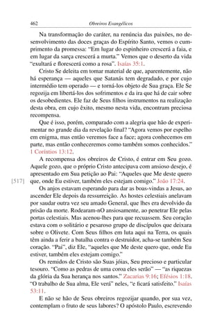 462                      Obreiros Evangélicos

          Na transformação do caráter, na renúncia das paixões, no de-
      senvolvimento das doces graças do Espírito Santo, vemos o cum-
      primento da promessa: “Em lugar do espinheiro crescerá a faia, e
      em lugar da sarça crescerá a murta.” Vemos que o deserto da vida
      “exultará e ﬂorescerá como a rosa”. Isaías 35:1.
          Cristo Se deleita em tomar material de que, aparentemente, não
      há esperança — aqueles que Satanás tem degradado, e por cujo
      intermédio tem operado — e torná-los objeto de Sua graça. Ele Se
      regozija em libertá-los dos sofrimentos e da ira que há de cair sobre
      os desobedientes. Ele faz de Seus ﬁlhos instrumentos na realização
      desta obra, em cujo êxito, mesmo nesta vida, encontram preciosa
      recompensa.
          Que é isso, porém, comparado com a alegria que hão de experi-
      mentar no grande dia da revelação ﬁnal? “Agora vemos por espelho
      em enigma, mas então veremos face a face; agora conhecemos em
      parte, mas então conheceremos como também somos conhecidos.”
      1 Coríntios 13:12.
          A recompensa dos obreiros de Cristo, é entrar em Seu gozo.
      Aquele gozo, que o próprio Cristo antecipava com ansioso desejo, é
      apresentado em Sua petição ao Pai: “Aqueles que Me deste quero
[517] que, onde Eu estiver, também eles estejam comigo.” João 17:24.
          Os anjos estavam esperando para dar as boas-vindas a Jesus, ao
      ascender Ele depois da ressurreição. As hostes celestiais anelavam
      por saudar outra vez seu amado General, que lhes era devolvido da
      prisão da morte. Rodearam-nO ansiosamente, ao penetrar Ele pelas
      portas celestiais. Mas acenou-lhes para que recuassem. Seu coração
      estava com o solitário e pesaroso grupo de discípulos que deixara
      sobre o Olivete. Com Seus ﬁlhos em luta aqui na Terra, os quais
      têm ainda a ferir a batalha contra o destruidor, acha-se também Seu
      coração. “Pai”, diz Ele, “aqueles que Me deste quero que, onde Eu
      estiver, também eles estejam comigo.”
          Os remidos de Cristo são Suas jóias, Seu precioso e particular
      tesouro. “Como as pedras de uma coroa eles serão” — “as riquezas
      da glória da Sua herança nos santos.” Zacarias 9:16; Efésios 1:18.
      “O trabalho de Sua alma, Ele verá” neles, “e ﬁcará satisfeito.” Isaías
      53:11.
          E não se hão de Seus obreiros regozijar quando, por sua vez,
      contemplam o fruto de seus labores? O apóstolo Paulo, escrevendo
 