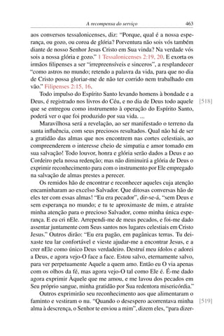 A recompensa do serviço                463

aos conversos tessalonicenses, diz: “Porque, qual é a nossa espe-
rança, ou gozo, ou coroa de glória? Porventura não sois vós também
diante de nosso Senhor Jesus Cristo em Sua vinda? Na verdade vós
sois a nossa glória e gozo.” 1 Tessalonicenses 2:19, 20. E exorta os
irmãos ﬁlipenses a ser “irrepreensíveis e sinceros”, a resplandecer
“como astros no mundo; retendo a palavra da vida, para que no dia
de Cristo possa gloriar-me de não ter corrido nem trabalhado em
vão.” Filipenses 2:15, 16.
    Todo impulso do Espírito Santo levando homens à bondade e a
Deus, é registrado nos livros do Céu, e no dia de Deus todo aquele [518]
que se entregou como instrumento à operação do Espírito Santo,
poderá ver o que foi produzido por sua vida. ...
    Maravilhosa será a revelação, ao ser manifestado o terreno da
santa inﬂuência, com seus preciosos resultados. Qual não há de ser
a gratidão das almas que nos encontrem nas cortes celestiais, ao
compreenderem o interesse cheio de simpatia e amor tomado em
sua salvação! Todo louvor, honra e glória serão dados a Deus e ao
Cordeiro pela nossa redenção; mas não diminuirá a glória de Deus o
exprimir reconhecimento para com o instrumento por Ele empregado
na salvação de almas prestes a perecer.
    Os remidos hão de encontrar e reconhecer aqueles cuja atenção
encaminharam ao excelso Salvador. Que ditosas conversas hão de
eles ter com essas almas! “Eu era pecador”, dir-se-á, “sem Deus e
sem esperança no mundo; e tu te aproximaste de mim, e atraíste
minha atenção para o precioso Salvador, como minha única espe-
rança. E eu cri nEle. Arrependi-me de meus pecados, e foi-me dado
assentar juntamente com Seus santos nos lugares celestiais em Cristo
Jesus.” Outros dirão: “Eu era pagão, em pagânicas terras. Tu dei-
xaste teu lar confortável e vieste ajudar-me a encontrar Jesus, e a
crer nEle como único Deus verdadeiro. Destruí meu ídolos e adorei
a Deus, e agora vejo-O face a face. Estou salvo, eternamente salvo,
para ver perpetuamente Aquele a quem amo. Então eu O via apenas
com os olhos da fé, mas agora vejo-O tal como Ele é. É-me dado
agora exprimir Àquele que me amou, e me lavou dos pecados em
Seu próprio sangue, minha gratidão por Sua redentora misericórdia.”
    Outros exprimirão seu reconhecimento aos que alimentaram o
faminto e vestiram o nu. “Quando o desespero acorrentava minha [519]
alma à descrença, o Senhor te enviou a mim”, dizem eles, “para dizer-
 