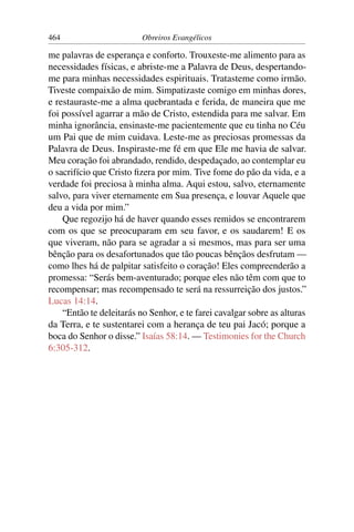 464                       Obreiros Evangélicos

me palavras de esperança e conforto. Trouxeste-me alimento para as
necessidades físicas, e abriste-me a Palavra de Deus, despertando-
me para minhas necessidades espirituais. Tratasteme como irmão.
Tiveste compaixão de mim. Simpatizaste comigo em minhas dores,
e restauraste-me a alma quebrantada e ferida, de maneira que me
foi possível agarrar a mão de Cristo, estendida para me salvar. Em
minha ignorância, ensinaste-me pacientemente que eu tinha no Céu
um Pai que de mim cuidava. Leste-me as preciosas promessas da
Palavra de Deus. Inspiraste-me fé em que Ele me havia de salvar.
Meu coração foi abrandado, rendido, despedaçado, ao contemplar eu
o sacrifício que Cristo ﬁzera por mim. Tive fome do pão da vida, e a
verdade foi preciosa à minha alma. Aqui estou, salvo, eternamente
salvo, para viver eternamente em Sua presença, e louvar Aquele que
deu a vida por mim.”
    Que regozijo há de haver quando esses remidos se encontrarem
com os que se preocuparam em seu favor, e os saudarem! E os
que viveram, não para se agradar a si mesmos, mas para ser uma
bênção para os desafortunados que tão poucas bênçãos desfrutam —
como lhes há de palpitar satisfeito o coração! Eles compreenderão a
promessa: “Serás bem-aventurado; porque eles não têm com que to
recompensar; mas recompensado te será na ressurreição dos justos.”
Lucas 14:14.
    “Então te deleitarás no Senhor, e te farei cavalgar sobre as alturas
da Terra, e te sustentarei com a herança de teu pai Jacó; porque a
boca do Senhor o disse.” Isaías 58:14. — Testimonies for the Church
6:305-312.
 
