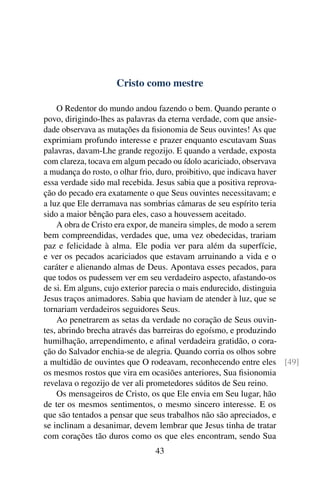 Cristo como mestre

    O Redentor do mundo andou fazendo o bem. Quando perante o
povo, dirigindo-lhes as palavras da eterna verdade, com que ansie-
dade observava as mutações da ﬁsionomia de Seus ouvintes! As que
exprimiam profundo interesse e prazer enquanto escutavam Suas
palavras, davam-Lhe grande regozijo. E quando a verdade, exposta
com clareza, tocava em algum pecado ou ídolo acariciado, observava
a mudança do rosto, o olhar frio, duro, proibitivo, que indicava haver
essa verdade sido mal recebida. Jesus sabia que a positiva reprova-
ção do pecado era exatamente o que Seus ouvintes necessitavam; e
a luz que Ele derramava nas sombrias câmaras de seu espírito teria
sido a maior bênção para eles, caso a houvessem aceitado.
    A obra de Cristo era expor, de maneira simples, de modo a serem
bem compreendidas, verdades que, uma vez obedecidas, trariam
paz e felicidade à alma. Ele podia ver para além da superfície,
e ver os pecados acariciados que estavam arruinando a vida e o
caráter e alienando almas de Deus. Apontava esses pecados, para
que todos os pudessem ver em seu verdadeiro aspecto, afastando-os
de si. Em alguns, cujo exterior parecia o mais endurecido, distinguia
Jesus traços animadores. Sabia que haviam de atender à luz, que se
tornariam verdadeiros seguidores Seus.
    Ao penetrarem as setas da verdade no coração de Seus ouvin-
tes, abrindo brecha através das barreiras do egoísmo, e produzindo
humilhação, arrependimento, e aﬁnal verdadeira gratidão, o cora-
ção do Salvador enchia-se de alegria. Quando corria os olhos sobre
a multidão de ouvintes que O rodeavam, reconhecendo entre eles [49]
os mesmos rostos que vira em ocasiões anteriores, Sua ﬁsionomia
revelava o regozijo de ver ali prometedores súditos de Seu reino.
    Os mensageiros de Cristo, os que Ele envia em Seu lugar, hão
de ter os mesmos sentimentos, o mesmo sincero interesse. E os
que são tentados a pensar que seus trabalhos não são apreciados, e
se inclinam a desanimar, devem lembrar que Jesus tinha de tratar
com corações tão duros como os que eles encontram, sendo Sua
                              43
 