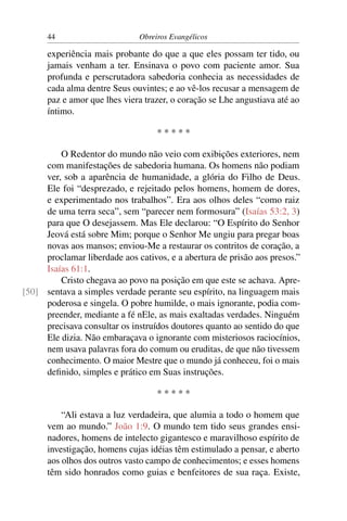 44                      Obreiros Evangélicos

      experiência mais probante do que a que eles possam ter tido, ou
      jamais venham a ter. Ensinava o povo com paciente amor. Sua
      profunda e perscrutadora sabedoria conhecia as necessidades de
      cada alma dentre Seus ouvintes; e ao vê-los recusar a mensagem de
      paz e amor que lhes viera trazer, o coração se Lhe angustiava até ao
      íntimo.

                                   *****

         O Redentor do mundo não veio com exibições exteriores, nem
     com manifestações de sabedoria humana. Os homens não podiam
     ver, sob a aparência de humanidade, a glória do Filho de Deus.
     Ele foi “desprezado, e rejeitado pelos homens, homem de dores,
     e experimentado nos trabalhos”. Era aos olhos deles “como raiz
     de uma terra seca”, sem “parecer nem formosura” (Isaías 53:2, 3)
     para que O desejassem. Mas Ele declarou: “O Espírito do Senhor
     Jeová está sobre Mim; porque o Senhor Me ungiu para pregar boas
     novas aos mansos; enviou-Me a restaurar os contritos de coração, a
     proclamar liberdade aos cativos, e a abertura de prisão aos presos.”
     Isaías 61:1.
         Cristo chegava ao povo na posição em que este se achava. Apre-
[50] sentava a simples verdade perante seu espírito, na linguagem mais
     poderosa e singela. O pobre humilde, o mais ignorante, podia com-
     preender, mediante a fé nEle, as mais exaltadas verdades. Ninguém
     precisava consultar os instruídos doutores quanto ao sentido do que
     Ele dizia. Não embaraçava o ignorante com misteriosos raciocínios,
     nem usava palavras fora do comum ou eruditas, de que não tivessem
     conhecimento. O maior Mestre que o mundo já conheceu, foi o mais
     deﬁnido, simples e prático em Suas instruções.

                                   *****

          “Ali estava a luz verdadeira, que alumia a todo o homem que
      vem ao mundo.” João 1:9. O mundo tem tido seus grandes ensi-
      nadores, homens de intelecto gigantesco e maravilhoso espírito de
      investigação, homens cujas idéias têm estimulado a pensar, e aberto
      aos olhos dos outros vasto campo de conhecimentos; e esses homens
      têm sido honrados como guias e benfeitores de sua raça. Existe,
 