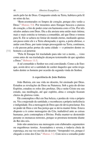 48                      Obreiros Evangélicos

     anelo pelo lar de Deus. Conquanto ainda na Terra, habitava pela fé
     no reino da luz.
         “Bem-aventurados os limpos de coração, porque eles verão a
     Deus.” Mateus 5:8. Por trezentos anos Enoque buscava a pureza
     do coração, a ﬁm de poder estar em harmonia com o Céu. Por três
     séculos andara com Deus. Dia a dia ansiara uma união mais íntima;
     mais e mais estreita se tornara a comunhão, até que Deus o tomou
     para Si. Ele se achava no limiar do mundo eterno, mediando apenas
     um passo entre ele e a Terra abençoada; e agora, a porta abriuse, o
     andar com Deus, por tanto tempo prosseguido na Terra, continuou,
     e ele passou pelas portas da santa cidade — o primeiro dentre os
[54] homens a aí penetrar.
         “Pela fé Enoque foi trasladado para não ver a morte, ... visto
     como antes de sua trasladação alcançou testemunho de que agradara
     a Deus.” Hebreus 11:5.
         A tal comunhão o Senhor nos está convidando. Como a de Eno-
     que, assim deve ser a santidade de caráter daqueles que serão resga-
     tados dentre os homens por ocasião da segunda vinda do Senhor.

                        A experiência de João Batista
          João Batista, em sua vida no deserto, foi ensinado por Deus.
      Estudou as revelações de Deus na Natureza. Sob a guia do divino
      Espírito, estudou os rolos dos profetas. Dia e noite Cristo era seu
      estudo, sua meditação, até que espírito, alma e coração ﬁcaram
      cheios da gloriosa visão.
          Ele contemplou o Rei em Sua beleza, e perdeu de vista o próprio
      eu. Viu a majestade da santidade, e reconheceu a própria ineﬁciência
      e indignidade. Era a mensagem de Deus que ele devia proclamar. Era
      no poder de Deus e em Sua justiça que se devia manter ﬁrme. Estava
      disposto a ir como mensageiro do Céu, inabalável ante as coisas
      humanas, pois contemplara o Divino. Podia manter-se destemido
      perante os monarcas terrestes, porque se prostrara tremente diante
      do Rei dos reis.
          João não anunciava sua mensagem com elaborados argumentos
      ou engenhosas teorias. Assustadora e severa, e todavia cheia de
      esperança, era sua voz ouvida do deserto: “Arrependei-vos, porque é
      chegado o reino dos Céus.” Mateus 3:2. Com novo e estranho poder
 