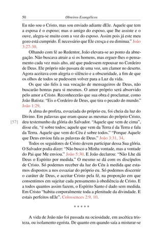 50                      Obreiros Evangélicos

     Eu não sou o Cristo, mas sou enviado adiante dEle. Aquele que tem
     a esposa é o esposo; mas o amigo do esposo, que lhe assiste e o
     ouve, alegra-se muito com a voz do esposo. Assim pois já este meu
     gozo está cumprido. É necessário que Ele cresça e eu diminua.” João
     3:27-30.
         Olhando com fé ao Redentor, João elevara-se ao ponto da abne-
     gação. Não buscava atrair a si os homens, mas erguer-lhes o pensa-
     mento cada vez mais alto, até que pudessem repousar no Cordeiro
     de Deus. Ele próprio não passara de uma voz, um clamor no deserto.
     Agora aceitava com alegria o silêncio e a obscuridade, a ﬁm de que
     os olhos de todos se pudessem volver para a Luz da vida.
         Os que são ﬁéis à sua vocação de mensageiros de Deus, não
     buscarão honras para si mesmos. O amor próprio será absorvido
     pelo amor a Cristo. Reconhecerão que sua obra é proclamar, como
     João Batista: “Eis o Cordeiro de Deus, que tira o pecado do mundo.”
     João 1:29.
         A alma do profeta, esvaziada do próprio eu, foi cheia da luz do
     Divino. Em palavras que eram quase as mesmas do próprio Cristo,
[57] deu testemunho da glória do Salvador. “Aquele que vem de cima”,
     disse ele, “é sobre todos; aquele que vem da Terra é da Terra e fala
     da Terra. Aquele que vem do Céu é sobre todos.” “Porque Aquele
     que Deus enviou fala as palavras de Deus.” João 3:31, 34.
         Todos os seguidores de Cristo devem participar dessa Sua glória.
     O Salvador podia dizer: “Não busco a Minha vontade, mas a vontade
     do Pai que Me enviou.” João 5:30. E João declarou: “Não Lhe dá
     Deus o Espírito por medida.” O mesmo se dá com os discípulos
     de Cristo. Só podemos receber da luz do Céu à medida que esta-
     mos dispostos a nos esvaziar do próprio eu. Só podemos discernir
     o caráter de Deus, e aceitar Cristo pela fé, na proporção em que
     consentimos em sujeitar cada pensamento à obediência de Cristo. E
     a todos quantos assim fazem, o Espírito Santo é dado sem medida.
     Em Cristo “habita corporalmente toda a plenitude da divindade. E
     estais perfeitos nEle”. Colossences 2:9, 10.

                                   *****

          A vida de João não foi passada na ociosidade, em ascética tris-
      teza, ou isolamento egoísta. De quanto em quando saía a misturar-se
 