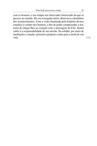Uma lição para nosso tempo                 51

com os homens; e era sempre um observador interessado do que se
passava no mundo. De seu sossegado retiro, observava o desdobrar
dos acontecimentos. Com a visão iluminada pelo Espírito divino,
estudava o caráter dos homens, a ﬁm de poder compreender a ma-
neira de chegar-lhes ao coração com a mensagem do Céu. Sentia
sobre si a responsabilidade de sua missão. Na solidão, por meio de
meditações e orações, procurava preparar a alma para a tarefa de sua
vida.                                                                [58]
 