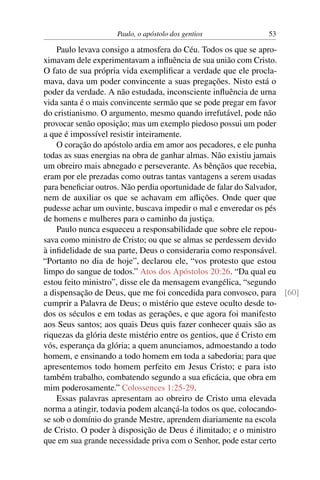 Paulo, o apóstolo dos gentios           53

    Paulo levava consigo a atmosfera do Céu. Todos os que se apro-
ximavam dele experimentavam a inﬂuência de sua união com Cristo.
O fato de sua própria vida exempliﬁcar a verdade que ele procla-
mava, dava um poder convincente a suas pregações. Nisto está o
poder da verdade. A não estudada, inconsciente inﬂuência de urna
vida santa é o mais convincente sermão que se pode pregar em favor
do cristianismo. O argumento, mesmo quando irrefutável, pode não
provocar senão oposição; mas um exemplo piedoso possui um poder
a que é impossível resistir inteiramente.
    O coração do apóstolo ardia em amor aos pecadores, e ele punha
todas as suas energias na obra de ganhar almas. Não existiu jamais
um obreiro mais abnegado e perseverante. As bênçãos que recebia,
eram por ele prezadas como outras tantas vantagens a serem usadas
para beneﬁciar outros. Não perdia oportunidade de falar do Salvador,
nem de auxiliar os que se achavam em aﬂições. Onde quer que
pudesse achar um ouvinte, buscava impedir o mal e enveredar os pés
de homens e mulheres para o caminho da justiça.
    Paulo nunca esqueceu a responsabilidade que sobre ele repou-
sava como ministro de Cristo; ou que se almas se perdessem devido
à inﬁdelidade de sua parte, Deus o consideraria como responsável.
“Portanto no dia de hoje”, declarou ele, “vos protesto que estou
limpo do sangue de todos.” Atos dos Apóstolos 20:26. “Da qual eu
estou feito ministro”, disse ele da mensagem evangélica, “segundo
a dispensação de Deus, que me foi concedida para convosco, para [60]
cumprir a Palavra de Deus; o mistério que esteve oculto desde to-
dos os séculos e em todas as gerações, e que agora foi manifesto
aos Seus santos; aos quais Deus quis fazer conhecer quais são as
riquezas da glória deste mistério entre os gentios, que é Cristo em
vós, esperança da glória; a quem anunciamos, admoestando a todo
homem, e ensinando a todo homem em toda a sabedoria; para que
apresentemos todo homem perfeito em Jesus Cristo; e para isto
também trabalho, combatendo segundo a sua eﬁcácia, que obra em
mim poderosamente.” Colossences 1:25-29.
    Essas palavras apresentam ao obreiro de Cristo uma elevada
norma a atingir, todavia podem alcançá-la todos os que, colocando-
se sob o domínio do grande Mestre, aprendem diariamente na escola
de Cristo. O poder à disposição de Deus é ilimitado; e o ministro
que em sua grande necessidade priva com o Senhor, pode estar certo
 