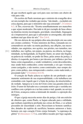 54                       Obreiros Evangélicos

     de que receberá aquilo que será para seus ouvintes um cheiro de
     vida para vida.
         Os escritos de Paulo mostram que o ministro do evangelho deve
     ser um exemplo das verdades que ensina, “não dando... escândalo em
     coisa alguma, para que o ministério não seja censurado”. 2 Coríntios
     6:3. A Tito, escreveu ele: “Exorta semelhantemente aos mancebos
     a que sejam moderados. Em tudo te dá por exemplo de boas obras;
     na doutrina mostra incorrupção, gravidade, sinceridade, linguagem
     sã e irrepreensível, para que o adversário se envergonhe, não tendo
     nenhum mal que dizer de nós.” Tito 2:6-8.
         Ele nos deixou de sua própria obra uma descrição em sua carta
     aos crentes coríntios: “Como ministros de Deus, tornando-nos re-
     comendáveis em tudo: na muita paciência, nas aﬂições, nas neces-
     sidades, nas angústias, nos açoites, nas prisões, nos tumultos, nos
[61] trabalhos, nas vigílias, nos jejuns, na pureza, na ciência, na longa-
     nimidade, na benignidade, no Espírito Santo, no amor não ﬁngido,
     na palavra da verdade, no poder de Deus, pelas armas da justiça, à
     direita e à esquerda, por honra e por desonra, por infâmia e por boa
     fama; como enganadores, e sendo verdadeiros; como desconhecidos,
     mas sendo bem conhecidos; como morrendo, e eis que vivemos;
     como castigados, e não mortos; como contristados, mas sempre ale-
     gres; como pobres, mas enriquecendo a muitos; como nada tendo, e
     possuindo tudo.” 2 Coríntios 6:4-10.
         O coração de Paulo achava-se repleto de um profundo e per-
     manente sentimento de sua responsabilidade; e ele trabalhava em
     comunhão com Aquele que é a fonte da justiça, da misericórdia e
     da verdade. Apegava-se à cruz de Cristo como sua garantia única de
     êxito. O amor do Salvador era o constante motivo que o sustinha nos
     conﬂitos com o próprio eu e na luta contra o mal, quando, no serviço
     de Cristo, avançava contra a inimizade do mundo e a oposição dos
     inimigos.
         O que a igreja necessita nestes dias de perigo, é de um exército
     de obreiros que, como Paulo, se hajam educado para a utilidade,
     que tenham experiência profunda nas coisas de Deus, e se achem
     possuídos de sinceridade e zelo. Necessitam-se homens santiﬁca-
     dos, dotados de espírito de sacrifício; homens animosos e leais;
     homens em cujo coração Cristo esteja formado, “a esperança da
     glória” (Colossences 1:27) e, com lábios tocados por fogo sagrado,
 