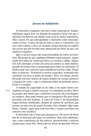 Jovens no ministério

         O ministério evangélico não deve sofrer menosprezo. Empre-
     endimento algum deve ser dirigido de maneira a fazer com que o
     ministério da Palavra seja olhado como coisa de menor importância.
     Não é assim. Os que amesquinham o ministério estão menospre-
     zando a Cristo. A mais elevada de todas as obras é o ministério, em
     seus vários ramos, e deve ser mantido sempre presente no espírito
     dos jovens que não há obra mais abençoada por Deus do que a do
     ministro evangélico.
         Que os nossos moços não sejam dissuadidos de entrar no minis-
     tério. Há perigo de que, mediante brilhantes representações, alguns
     sejam desviados da vereda que Deus os convida a trilhar. Alguns
     têm sido animados a tomar um curso de estudos no ramo médico,
     quando deveriam estar-se preparando para entrar no ministério. O
     Senhor pede mais ministros para trabalharem em Sua vinha. Foram
     ditas as palavras: “Fortalecei os postos avançados; mantende ﬁéis
     sentinelas em tocas as partes do mundo.” Deus vos chama, jovens.
     Ele pede exércitos inteiros de moços dotados de coração generoso
     e largueza de vistas, e que se achem possuídos de profundo amor a
     Cristo e à verdade.
         A medida da capacidade ou do saber, é de muito menos con-
[64] seqüência do que o espírito com que vos empenhais na obra. Não é
     de grandes nem doutos que o ministério necessita; não é de eloqüen-
     tes oradores. Deus pede homens que se entreguem a Ele para serem
     possuídos por Seu Espírito. A causa de Cristo e da humanidade
     requer homens santiﬁcados, dotados de espírito de sacrifício, que
     possam sair para fora do arraial, levando o Seu vitupério. Que sejam
     fortes, valentes, aptos para toda boa obra, e façam com Deus um
     concerto com sacrifício.
         O ministério não é lugar para preguiçosos. Os servos de Deus
     têm de ser bem provados para seu ministério. Não serão indolentes,
     mas, como expositores de Sua palavra, desenvolverão a máxima
     energia para serem ﬁéis. Nunca devem deixar de aprender. Devem
                                      58
 