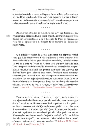 60                       Obreiros Evangélicos

      o obreiro humilde e sincero. Depois, fazei reﬂetir sobre outros a
      luz que Deus tem feito brilhar sobre vós. Aqueles que assim fazem,
      trazem ao Senhor a mais preciosa oferta. O coração dos que levam
      as boas novas de salvação arde com o espírito de louvor. ...
                                    *****
         O número de obreiros no ministério não deve ser diminuído, mas
[66] grandemente aumentado. No lugar onde há agora um pastor, vinte
     devem ser acrescentados; e se o Espírito de Deus os reger, esses
     vinte hão de apresentar a mensagem de tal maneira, que acrescerão
     outros vinte.
                                    *****
          A dignidade e cargo de Cristo consistem em impor as condi-
      ções que Lhe aprouverem. Seus seguidores devem tornar-se uma
      força cada vez maior na proclamação da verdade, à medida que se
      aproximarem da perfeição da fé, e do amor para com seus irmãos.
      Deus tem provido divino auxílio para todas as emergências às quais
      nossos recursos humanos não podem fazer face. Ele concede Seu
      Espírito Santo para valer em todo apuro, fortalecer nossa esperança
      e certeza, para iluminar nosso espírito e puriﬁcar nosso coração. Sua
      intenção é que nos sejam proporcionados suﬁcientes recursos para o
      desenvolvimento de Seus planos. Peço-vos que busqueis conselho
      de Deus. Buscai-O de todo o coração, e “fazei tudo quanto Ele vos
      disser”. João 2:5. — Testimonies for the Church 6:414, 415.
                                    *****
         Com tal exército de obreiros como o que poderia fornecer a
     nossa juventude devidamente preparada, quão depressa a mensagem
     de um Salvador cruciﬁcado, ressuscitado e prestes a voltar poderia
     ser levada ao mundo todo! Quão depressa poderia vir o ﬁm — o
     ﬁm do sofrimento, tristeza e pecado! Quão depressa, em lugar desta
     possessão aqui, com sua mancha de pecado e dor, poderiam nossos
     ﬁlhos receber sua herança onde “os justos herdarão a Terra e habita-
     rão nela para sempre”; onde “morador nenhum dirá: enfermo estou”,
     e “nunca mais se ouvirá nela voz de choro”! Salmos 37:29; Isaías
[67] 33:24; 65:19. — Educação, 271.
 