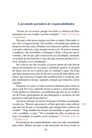 A juventude portadora de responsabilidades

    “Jovens, eu vos escrevi, porque sois fortes, e a Palavra de Deus
permanece em vós, e tendes vencido o maligno.” 1 João 2:14 (revista
e atualizada).
    Para que a obra possa avançar em todos os ramos, Deus pede vi-
gor, zelo e coragem juvenis. Ele escolheu a mocidade para ajudar no
progresso de Sua causa. Planejar com clareza de espírito e executar
com mãos valorosas, exige energias novas e sãs. Os jovens, homens
e mulheres, são convidados a consagrar a Deus a força de sua ju-
ventude, a ﬁm de que, pelo exercício de suas faculdades, mediante
vivacidade de pensamento e vigor de ação, possam gloriﬁcá-Lo, e
levar salvação a seus semelhantes.
    Em vista de sua alta vocação, os jovens dentre nós não devem
buscar divertimento ou viver para a satisfação egoísta. A salvação
de almas tem de ser o motivo que os estimule à ação. Na força
que Deus proporciona, têm de elevar-se acima de todo hábito avil-
tante e que escraviza. Cumpre-lhes ponderar bem a vereda de seus
pés, lembrando-se de que, segundo a direção que tomarem, outros
seguirão.
    Ninguém vive para si; todos exercem inﬂuência para o bem ou
para o mal. Por isso o apóstolo exorta os moços a serem prudentes.
Como podem ser diferentes, ao lembrarem que têm de ser coobrei-
ros de Cristo, participantes de Sua abnegação e sacrifício, de Sua
paciência e delicada benevolência?
    Aos jovens de hoje, do mesmo modo que a Timóteo, são dirigidas
as palavras: “Procura apresentar-te a Deus aprovado, como obreiro [68]
que não tem de que se envergonhar, que maneja bem a palavra da
verdade.” “Foge também dos desejos da mocidade; e segue a justiça,
a fé, a caridade, e a paz.” “Sê o exemplo dos ﬁéis, na palavra, no
trato, na caridade, no espírito, na fé, na pureza.” 2 Timóteo 2:15, 22;
1 Timóteo 4:12.
    Os portadores de responsabilidades entre nós estão sucumbindo
pela morte. Muitos dos que se têm destacado em levar avante as
                               61
 