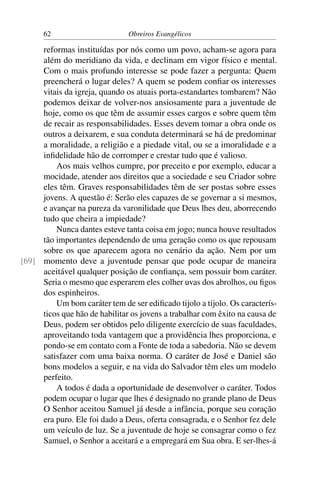 62                       Obreiros Evangélicos

     reformas instituídas por nós como um povo, acham-se agora para
     além do meridiano da vida, e declinam em vigor físico e mental.
     Com o mais profundo interesse se pode fazer a pergunta: Quem
     preencherá o lugar deles? A quem se podem conﬁar os interesses
     vitais da igreja, quando os atuais porta-estandartes tombarem? Não
     podemos deixar de volver-nos ansiosamente para a juventude de
     hoje, como os que têm de assumir esses cargos e sobre quem têm
     de recair as responsabilidades. Esses devem tomar a obra onde os
     outros a deixarem, e sua conduta determinará se há de predominar
     a moralidade, a religião e a piedade vital, ou se a imoralidade e a
     inﬁdelidade hão de corromper e crestar tudo que é valioso.
         Aos mais velhos cumpre, por preceito e por exemplo, educar a
     mocidade, atender aos direitos que a sociedade e seu Criador sobre
     eles têm. Graves responsabilidades têm de ser postas sobre esses
     jovens. A questão é: Serão eles capazes de se governar a si mesmos,
     e avançar na pureza da varonilidade que Deus lhes deu, aborrecendo
     tudo que cheira a impiedade?
         Nunca dantes esteve tanta coisa em jogo; nunca houve resultados
     tão importantes dependendo de uma geração como os que repousam
     sobre os que aparecem agora no cenário da ação. Nem por um
[69] momento deve a juventude pensar que pode ocupar de maneira
     aceitável qualquer posição de conﬁança, sem possuir bom caráter.
     Seria o mesmo que esperarem eles colher uvas dos abrolhos, ou ﬁgos
     dos espinheiros.
         Um bom caráter tem de ser ediﬁcado tijolo a tijolo. Os caracterís-
     ticos que hão de habilitar os jovens a trabalhar com êxito na causa de
     Deus, podem ser obtidos pelo diligente exercício de suas faculdades,
     aproveitando toda vantagem que a providência lhes proporciona, e
     pondo-se em contato com a Fonte de toda a sabedoria. Não se devem
     satisfazer com uma baixa norma. O caráter de José e Daniel são
     bons modelos a seguir, e na vida do Salvador têm eles um modelo
     perfeito.
         A todos é dada a oportunidade de desenvolver o caráter. Todos
     podem ocupar o lugar que lhes é designado no grande plano de Deus
     O Senhor aceitou Samuel já desde a infância, porque seu coração
     era puro. Ele foi dado a Deus, oferta consagrada, e o Senhor fez dele
     um veículo de luz. Se a juventude de hoje se consagrar como o fez
     Samuel, o Senhor a aceitará e a empregará em Sua obra. E ser-lhes-á
 