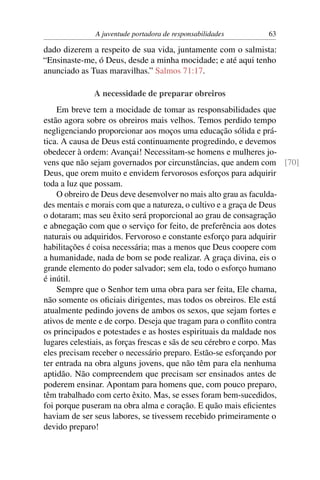 A juventude portadora de responsabilidades      63

dado dizerem a respeito de sua vida, juntamente com o salmista:
“Ensinaste-me, ó Deus, desde a minha mocidade; e até aqui tenho
anunciado as Tuas maravilhas.” Salmos 71:17.

              A necessidade de preparar obreiros
    Em breve tem a mocidade de tomar as responsabilidades que
estão agora sobre os obreiros mais velhos. Temos perdido tempo
negligenciando proporcionar aos moços uma educação sólida e prá-
tica. A causa de Deus está continuamente progredindo, e devemos
obedecer à ordem: Avançai! Necessitam-se homens e mulheres jo-
vens que não sejam governados por circunstâncias, que andem com [70]
Deus, que orem muito e envidem fervorosos esforços para adquirir
toda a luz que possam.
    O obreiro de Deus deve desenvolver no mais alto grau as faculda-
des mentais e morais com que a natureza, o cultivo e a graça de Deus
o dotaram; mas seu êxito será proporcional ao grau de consagração
e abnegação com que o serviço for feito, de preferência aos dotes
naturais ou adquiridos. Fervoroso e constante esforço para adquirir
habilitações é coisa necessária; mas a menos que Deus coopere com
a humanidade, nada de bom se pode realizar. A graça divina, eis o
grande elemento do poder salvador; sem ela, todo o esforço humano
é inútil.
    Sempre que o Senhor tem uma obra para ser feita, Ele chama,
não somente os oﬁciais dirigentes, mas todos os obreiros. Ele está
atualmente pedindo jovens de ambos os sexos, que sejam fortes e
ativos de mente e de corpo. Deseja que tragam para o conﬂito contra
os principados e potestades e as hostes espirituais da maldade nos
lugares celestiais, as forças frescas e sãs de seu cérebro e corpo. Mas
eles precisam receber o necessário preparo. Estão-se esforçando por
ter entrada na obra alguns jovens, que não têm para ela nenhuma
aptidão. Não compreendem que precisam ser ensinados antes de
poderem ensinar. Apontam para homens que, com pouco preparo,
têm trabalhado com certo êxito. Mas, se esses foram bem-sucedidos,
foi porque puseram na obra alma e coração. E quão mais eﬁcientes
haviam de ser seus labores, se tivessem recebido primeiramente o
devido preparo!
 