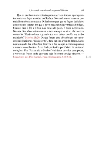 A juventude portadora de responsabilidades        65

    Que os que foram exercitados para o serviço, tomem agora pron-
tamente seu lugar na obra do Senhor. Necessitam-se homens que
trabalhem de casa em casa. O Senhor requer que se façam decididos
esforços nos lugares em que o povo nada sabe das verdades bíblicas.
Cantar, orar e ler a Bíblia nas casas do povo, é coisa necessária.
Nossos dias são exatamente o tempo em que se deve obedecer à
comissão: “Ensinando-as a guardar todas as coisas que Eu vos tenho
mandado.” Mateus 28:20. Os que fazem essa obra devem ser versa-
dos nas Escrituras. “Está escrito”, deve ser sua arma de defesa. Deus
nos tem dado luz sobre Sua Palavra, a ﬁm de que a comuniquemos
a nossos semelhantes. A verdade proferida por Cristo há de tocar
corações. Um “Assim diz o Senhor” cairá nos ouvidos com poder,
e ver-se-ão frutos onde quer que seja feito um serviço sincero. —
Conselhos aos Professores, Pais e Estudantes, 535-540.                [73]
 