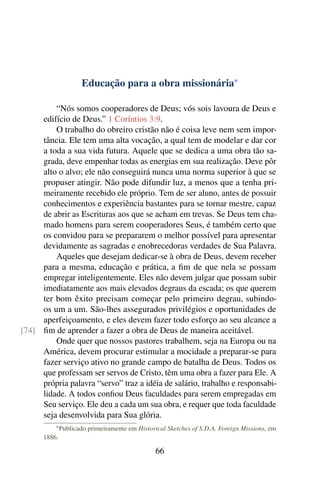 Educação para a obra missionária*

         “Nós somos cooperadores de Deus; vós sois lavoura de Deus e
     edifício de Deus.” 1 Coríntios 3:9.
         O trabalho do obreiro cristão não é coisa leve nem sem impor-
     tância. Ele tem uma alta vocação, a qual tem de modelar e dar cor
     a toda a sua vida futura. Aquele que se dedica a uma obra tão sa-
     grada, deve empenhar todas as energias em sua realização. Deve pôr
     alto o alvo; ele não conseguirá nunca uma norma superior à que se
     propuser atingir. Não pode difundir luz, a menos que a tenha pri-
     meiramente recebido ele próprio. Tem de ser aluno, antes de possuir
     conhecimentos e experiência bastantes para se tornar mestre, capaz
     de abrir as Escrituras aos que se acham em trevas. Se Deus tem cha-
     mado homens para serem cooperadores Seus, é também certo que
     os convidou para se prepararem o melhor possível para apresentar
     devidamente as sagradas e enobrecedoras verdades de Sua Palavra.
         Aqueles que desejam dedicar-se à obra de Deus, devem receber
     para a mesma, educação e prática, a ﬁm de que nela se possam
     empregar inteligentemente. Eles não devem julgar que possam subir
     imediatamente aos mais elevados degraus da escada; os que querem
     ter bom êxito precisam começar pelo primeiro degrau, subindo-
     os um a um. São-lhes assegurados privilégios e oportunidades de
     aperfeiçoamento, e eles devem fazer todo esforço ao seu alcance a
[74] ﬁm de aprender a fazer a obra de Deus de maneira aceitável.
         Onde quer que nossos pastores trabalhem, seja na Europa ou na
     América, devem procurar estimular a mocidade a preparar-se para
     fazer serviço ativo no grande campo de batalha de Deus. Todos os
     que professam ser servos de Cristo, têm uma obra a fazer para Ele. A
     própria palavra “servo” traz a idéia de salário, trabalho e responsabi-
     lidade. A todos conﬁou Deus faculdades para serem empregadas em
     Seu serviço. Ele deu a cada um sua obra, e requer que toda faculdade
     seja desenvolvida para Sua glória.
          * Publicado   primeiramente em Historical Sketches of S.D.A. Foreign Missions, em
      1886.

                                                66
 