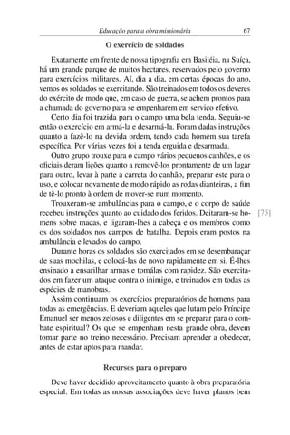 Educação para a obra missionária            67

                    O exercício de soldados
    Exatamente em frente de nossa tipograﬁa em Basiléia, na Suíça,
há um grande parque de muitos hectares, reservados pelo governo
para exercícios militares. Aí, dia a dia, em certas épocas do ano,
vemos os soldados se exercitando. São treinados em todos os deveres
do exército de modo que, em caso de guerra, se achem prontos para
a chamada do governo para se empenharem em serviço efetivo.
    Certo dia foi trazida para o campo uma bela tenda. Seguiu-se
então o exercício em armá-la e desarmá-la. Foram dadas instruções
quanto a fazê-lo na devida ordem, tendo cada homem sua tarefa
especíﬁca. Por várias vezes foi a tenda erguida e desarmada.
    Outro grupo trouxe para o campo vários pequenos canhões, e os
oﬁciais deram lições quanto a removê-los prontamente de um lugar
para outro, levar à parte a carreta do canhão, preparar este para o
uso, e colocar novamente de modo rápido as rodas dianteiras, a ﬁm
de tê-lo pronto à ordem de mover-se num momento.
    Trouxeram-se ambulâncias para o campo, e o corpo de saúde
recebeu instruções quanto ao cuidado dos feridos. Deitaram-se ho- [75]
mens sobre macas, e ligaram-lhes a cabeça e os membros como
os dos soldados nos campos de batalha. Depois eram postos na
ambulância e levados do campo.
    Durante horas os soldados são exercitados em se desembaraçar
de suas mochilas, e colocá-las de novo rapidamente em si. É-lhes
ensinado a ensarilhar armas e tomálas com rapidez. São exercita-
dos em fazer um ataque contra o inimigo, e treinados em todas as
espécies de manobras.
    Assim continuam os exercícios preparatórios de homens para
todas as emergências. E deveriam aqueles que lutam pelo Príncipe
Emanuel ser menos zelosos e diligentes em se preparar para o com-
bate espiritual? Os que se empenham nesta grande obra, devem
tomar parte no treino necessário. Precisam aprender a obedecer,
antes de estar aptos para mandar.

                   Recursos para o preparo
   Deve haver decidido aproveitamento quanto à obra preparatória
especial. Em todas as nossas associações deve haver planos bem
 