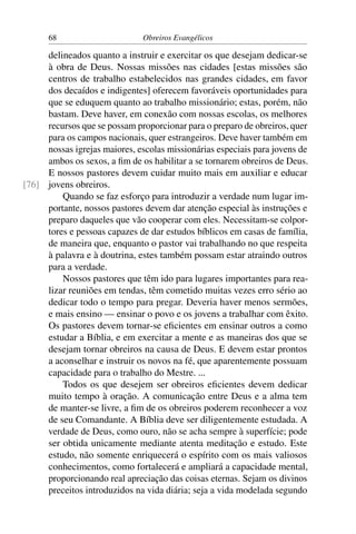 68                       Obreiros Evangélicos

     delineados quanto a instruir e exercitar os que desejam dedicar-se
     à obra de Deus. Nossas missões nas cidades [estas missões são
     centros de trabalho estabelecidos nas grandes cidades, em favor
     dos decaídos e indigentes] oferecem favoráveis oportunidades para
     que se eduquem quanto ao trabalho missionário; estas, porém, não
     bastam. Deve haver, em conexão com nossas escolas, os melhores
     recursos que se possam proporcionar para o preparo de obreiros, quer
     para os campos nacionais, quer estrangeiros. Deve haver também em
     nossas igrejas maiores, escolas missionárias especiais para jovens de
     ambos os sexos, a ﬁm de os habilitar a se tornarem obreiros de Deus.
     E nossos pastores devem cuidar muito mais em auxiliar e educar
[76] jovens obreiros.
         Quando se faz esforço para introduzir a verdade num lugar im-
     portante, nossos pastores devem dar atenção especial às instruções e
     preparo daqueles que vão cooperar com eles. Necessitam-se colpor-
     tores e pessoas capazes de dar estudos bíblicos em casas de família,
     de maneira que, enquanto o pastor vai trabalhando no que respeita
     à palavra e à doutrina, estes também possam estar atraindo outros
     para a verdade.
         Nossos pastores que têm ido para lugares importantes para rea-
     lizar reuniões em tendas, têm cometido muitas vezes erro sério ao
     dedicar todo o tempo para pregar. Deveria haver menos sermões,
     e mais ensino — ensinar o povo e os jovens a trabalhar com êxito.
     Os pastores devem tornar-se eﬁcientes em ensinar outros a como
     estudar a Bíblia, e em exercitar a mente e as maneiras dos que se
     desejam tornar obreiros na causa de Deus. E devem estar prontos
     a aconselhar e instruir os novos na fé, que aparentemente possuam
     capacidade para o trabalho do Mestre. ...
         Todos os que desejem ser obreiros eﬁcientes devem dedicar
     muito tempo à oração. A comunicação entre Deus e a alma tem
     de manter-se livre, a ﬁm de os obreiros poderem reconhecer a voz
     de seu Comandante. A Bíblia deve ser diligentemente estudada. A
     verdade de Deus, como ouro, não se acha sempre à superfície; pode
     ser obtida unicamente mediante atenta meditação e estudo. Este
     estudo, não somente enriquecerá o espírito com os mais valiosos
     conhecimentos, como fortalecerá e ampliará a capacidade mental,
     proporcionando real apreciação das coisas eternas. Sejam os divinos
     preceitos introduzidos na vida diária; seja a vida modelada segundo
 