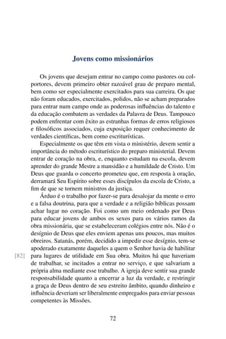 Jovens como missionários

         Os jovens que desejam entrar no campo como pastores ou col-
     portores, devem primeiro obter razoável grau de preparo mental,
     bem como ser especialmente exercitados para sua carreira. Os que
     não foram educados, exercitados, polidos, não se acham preparados
     para entrar num campo onde as poderosas inﬂuências do talento e
     da educação combatem as verdades da Palavra de Deus. Tampouco
     podem enfrentar com êxito as estranhas formas de erros religiosos
     e ﬁlosóﬁcos associados, cuja exposição requer conhecimento de
     verdades cientíﬁcas, bem como escriturísticas.
         Especialmente os que têm em vista o ministério, devem sentir a
     importância do método escriturístico do preparo ministerial. Devem
     entrar de coração na obra, e, enquanto estudam na escola, devem
     aprender do grande Mestre a mansidão e a humildade de Cristo. Um
     Deus que guarda o concerto prometeu que, em resposta à oração,
     derramará Seu Espírito sobre esses discípulos da escola de Cristo, a
     ﬁm de que se tornem ministros da justiça.
         Árduo é o trabalho por fazer-se para desalojar da mente o erro
     e a falsa doutrina, para que a verdade e a religião bíblicas possam
     achar lugar no coração. Foi como um meio ordenado por Deus
     para educar jovens de ambos os sexos para os vários ramos da
     obra missionária, que se estabeleceram colégios entre nós. Não é o
     desígnio de Deus que eles enviem apenas uns poucos, mas muitos
     obreiros. Satanás, porém, decidido a impedir esse desígnio, tem-se
     apoderado exatamente daqueles a quem o Senhor havia de habilitar
[82] para lugares de utilidade em Sua obra. Muitos há que haveriam
     de trabalhar, se incitados a entrar no serviço, e que salvariam a
     própria alma mediante esse trabalho. A igreja deve sentir sua grande
     responsabilidade quanto a encerrar a luz da verdade, e restringir
     a graça de Deus dentro de seu estreito âmbito, quando dinheiro e
     inﬂuência deveriam ser liberalmente empregados para enviar pessoas
     competentes às Missões.

                                      72
 