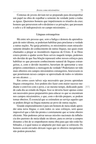 Jovens como missionários                73

    Centenas de jovens deviam ter-se preparado para desempenhar
um papel na obra de espalhar a semente da verdade junto a todas
as águas. Queremos homens que impulsionem os triunfos da cruz;
homens que perseverem sob o desânimo e as privações; que possuam
o zelo e a fé indispensáveis no campo missionário. ...

                     Línguas estrangeiras
     Há entre nós pessoas que, sem a fadiga e demora da aprendiza-
gem de outro idioma, se poderiam habilitar para proclamar a verdade
a outras nações. Na igreja primitiva, os missionários eram miraculo-
samente dotados do conhecimento de outras línguas, nas quais eram
chamados a pregar as insondáveis riquezas de Cristo. E se Deus
estava pronto a ajudar assim Seus servos naquele tempo, podemos
nós duvidar de que Sua bênção repousará sobre nossos esforços para
habilitar os que possuem conhecimento natural de línguas estran-
geiras, e, com o devido incentivo, haveriam de apresentar a seus
próprios conterrâneos a mensagem da verdade? Poderíamos ter tido
mais obreiros em campos missionários estrangeiros, houvessem os
que penetraram nesses campos se aproveitado de todos os talentos
ao seu alcance. ...
     Em certos casos talvez seja necessário que jovens aprendam
línguas estrangeiras. Isso podem eles fazer com maior sucesso me-
diante o convívio com o povo, e ao mesmo tempo, dedicando parte [83]
de cada dia ao estudo da língua. Isso se deveria fazer apenas como
um necessário passo preparatório para educar os que se encontram
nos campos missionários, e que, com o devido preparo, se podem
tornar obreiros. É essencial que se estimulem ao serviço aqueles que
se podem dirigir na língua materna ao povo de outras nações.
     Grande empreendimento é para um homem de meia-idade apren-
der uma nova língua; e com todos os seus esforços, será quase
impossível que a fale tão pronta e corretamente que se torne obreiro
eﬁciente. Não podemos privar nossas missões nacionais da inﬂuên-
cia dos pastores de meia-idade ou idosos, para os enviar a campos
distantes a ﬁm de se empenharem numa obra para que não estão ha-
bilitados, e à qual nunca se adaptarão por mais que se esforcem. Os
homens assim enviados deixam vagas que os obreiros inexperientes
não podem preencher.
 