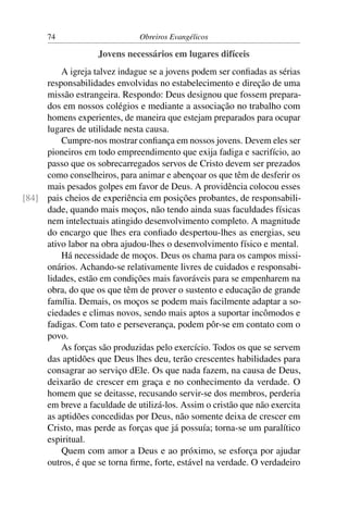 74                       Obreiros Evangélicos

                    Jovens necessários em lugares difíceis
         A igreja talvez indague se a jovens podem ser conﬁadas as sérias
     responsabilidades envolvidas no estabelecimento e direção de uma
     missão estrangeira. Respondo: Deus designou que fossem prepara-
     dos em nossos colégios e mediante a associação no trabalho com
     homens experientes, de maneira que estejam preparados para ocupar
     lugares de utilidade nesta causa.
         Cumpre-nos mostrar conﬁança em nossos jovens. Devem eles ser
     pioneiros em todo empreendimento que exija fadiga e sacrifício, ao
     passo que os sobrecarregados servos de Cristo devem ser prezados
     como conselheiros, para animar e abençoar os que têm de desferir os
     mais pesados golpes em favor de Deus. A providência colocou esses
[84] pais cheios de experiência em posições probantes, de responsabili-
     dade, quando mais moços, não tendo ainda suas faculdades físicas
     nem intelectuais atingido desenvolvimento completo. A magnitude
     do encargo que lhes era conﬁado despertou-lhes as energias, seu
     ativo labor na obra ajudou-lhes o desenvolvimento físico e mental.
         Há necessidade de moços. Deus os chama para os campos missi-
     onários. Achando-se relativamente livres de cuidados e responsabi-
     lidades, estão em condições mais favoráveis para se empenharem na
     obra, do que os que têm de prover o sustento e educação de grande
     família. Demais, os moços se podem mais facilmente adaptar a so-
     ciedades e climas novos, sendo mais aptos a suportar incômodos e
     fadigas. Com tato e perseverança, podem pôr-se em contato com o
     povo.
         As forças são produzidas pelo exercício. Todos os que se servem
     das aptidões que Deus lhes deu, terão crescentes habilidades para
     consagrar ao serviço dEle. Os que nada fazem, na causa de Deus,
     deixarão de crescer em graça e no conhecimento da verdade. O
     homem que se deitasse, recusando servir-se dos membros, perderia
     em breve a faculdade de utilizá-los. Assim o cristão que não exercita
     as aptidões concedidas por Deus, não somente deixa de crescer em
     Cristo, mas perde as forças que já possuía; torna-se um paralítico
     espiritual.
         Quem com amor a Deus e ao próximo, se esforça por ajudar
     outros, é que se torna ﬁrme, forte, estável na verdade. O verdadeiro
 
