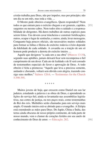 Jovens como missionários                  75

cristão trabalha para Deus, não por impulso, mas por princípio; não
um dia ou um mês, mas toda a vida. ...
    O Mestre pede obreiros evangélicos. Quem responderá? Nem
todos os que entram para o exército chegam a ser generais, capitães, [85]
sargentos ou mesmo cabos. Nem todos têm o cuidado e a responsa-
bilidade de dirigentes. Há duros trabalhos de outras espécies para
serem feitos. Uns devem cavar trincheiras e construir fortiﬁcações;
outros, ocupar o lugar de sentinelas, e outros, ainda, levar mensagens.
Conquanto haja poucos oﬁciais, são necessários muitos soldados
para formar as linhas e ﬁleiras do exército; todavia o êxito depende
da ﬁdelidade de cada soldado. A covardia ou a traição de um só
homem pode produzir a derrota do exército inteiro. ...
    Aquele que designou “a cada um a sua obra” (Marcos 13:34),
segundo suas aptidões, jamais deixará ﬁcar sem recompensa o ﬁel
cumprimento de um dever. Cada ato de lealdade e de fé será coroado
de testemunhos especiais do favor e aprovação de Deus. A todo
obreiro é feita a promessa: “Aquele que leva a preciosa semente,
andando e chorando, voltará sem dúvida com alegria, trazendo con-
sigo seus molhos.” Salmos 126:6. — Testimonies for the Church
5:390-395.

                             *****

    Muitos jovens de hoje, que crescem como Daniel em seu lar
judaico, estudando a palavra e as obras de Deus, e aprendendo as
lições do serviço ﬁel, ainda se levantarão nas assembléias legisla-
tivas, nas cortes de justiça, ou nos paços reais, como testemunhas
do Rei dos reis. Multidões serão chamadas para um serviço mais
amplo. O mundo inteiro está-se abrindo para o evangelho. A Etiópia
está estendendo as mãos para Deus. Do Japão, China e Índia, das
terras ainda obscuras de nosso próprio continente, de toda parte de
nosso mundo, vem o clamor de corações feridos em seu anelo de
conhecimento do Deus de amor. — Educação, 262.                      [86]
 