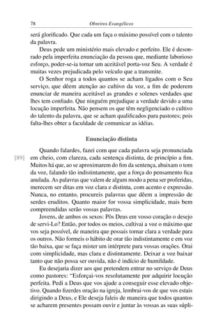 78                       Obreiros Evangélicos

      será gloriﬁcado. Que cada um faça o máximo possível com o talento
      da palavra.
          Deus pede um ministério mais elevado e perfeito. Ele é deson-
      rado pela imperfeita enunciação da pessoa que, mediante laborioso
      esforço, poder-se-ia tornar um aceitável porta-voz Seu. A verdade é
      muitas vezes prejudicada pelo veículo que a transmite.
          O Senhor roga a todos quantos se acham ligados com o Seu
      serviço, que dêem atenção ao cultivo da voz, a ﬁm de poderem
      enunciar de maneira aceitável as grandes e solenes verdades que
      lhes tem conﬁado. Que ninguém prejudique a verdade devido a uma
      locução imperfeita. Não pensem os que têm negligenciado o cultivo
      do talento da palavra, que se acham qualiﬁcados para pastores; pois
      falta-lhes obter a faculdade de comunicar as idéias.

                             Enunciação distinta
         Quando falardes, fazei com que cada palavra seja pronunciada
[89] em cheio, com clareza, cada sentença distinta, de princípio a ﬁm.
     Muitos há que, ao se aproximarem do ﬁm da sentença, abaixam o tom
     da voz, falando tão indistintamente, que a força do pensamento ﬁca
     anulada. As palavras que valem de algum modo a pena ser proferidas,
     merecem ser ditas em voz clara e distinta, com acento e expressão.
     Nunca, no entanto, procureis palavras que dêem a impressão de
     serdes eruditos. Quanto maior for vossa simplicidade, mais bem
     compreendidas serão vossas palavras.
         Jovens, de ambos os sexos: Pôs Deus em vosso coração o desejo
     de servi-Lo? Então, por todos os meios, cultivai a voz o máximo que
     vos seja possível, de maneira que possais tornar clara a verdade para
     os outros. Não formeis o hábito de orar tão indistintamente e em voz
     tão baixa, que se faça mister um intérprete para vossas orações. Orai
     com simplicidade, mas clara e distintamente. Deixar a voz baixar
     tanto que não possa ser ouvida, não é indício de humildade.
         Eu desejaria dizer aos que pretendem entrar no serviço de Deus
     como pastores: “Esforçai-vos resolutamente por adquirir locução
     perfeita. Pedi a Deus que vos ajude a conseguir esse elevado obje-
     tivo. Quando ﬁzerdes oração na igreja, lembrai-vos de que vos estais
     dirigindo a Deus, e Ele deseja faleis de maneira que todos quantos
     se acharem presentes possam ouvir e juntar às vossas as suas súpli-
 