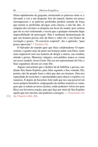 80                       Obreiros Evangélicos

     falam rapidamente da garganta, misturando as palavras entre si, e
     elevando a voz a um diapasão fora do natural, dentro em pouco
     enrouquecem, e as palavras proferidas perdem metade da força
     que teriam se proferidas devagar, com clareza, e não tão alto. A
     simpatia dos ouvintes se desperta em favor do orador; pois sentem
     que ele se está violentando, e receia que a qualquer momento ﬁque
     impossibilitado de prosseguir. Não é nenhuma demonstração de
     que um homem possui zelo de Deus o subir ele a um frenesi de
     excitação e gestos. “O exercício corporal”, diz o apóstolo, “para
     pouco aproveita.” 1 Timóteo 4:8.
         O Salvador do mundo quer que Seus colaboradores O repre-
     sentem; e quanto mais de perto um homem andar com Deus, tanto
     mais impecável será sua maneira de dirigir a outros, sua conduta,
     atitude e gestos. Maneiras vulgares, sem polidez, nunca se viram
     em nosso modelo, Jesus Cristo. Ele era um representante do Céu, e
     Seus seguidores devem ser como Ele.
         Alguns raciocinam que o Senhor há de habilitar a pessoa, me-
     diante Seu Santo Espírito, para falar segundo a Sua vontade; Ele,
     porém, não Se propõe fazer a obra que deu aos homens. Deu-nos
     capacidade de raciocínio, e oportunidades para educar o espírito e as
     maneiras. E depois de havermos feito tudo que nos seja possível em
     nosso próprio benefício, empregando da melhor maneira as vanta-
     gens que se acham ao nosso alcance, então podemos volver-nos para
     Deus em fervorosa oração, para que faça por meio de Seu Espírito
     aquilo que nós mesmos não podemos conseguir. — Testimonies for
[92] the Church 4:404, 405.
 