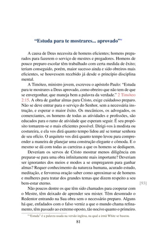 “Estuda para te mostrares... aprovado”*

    A causa de Deus necessita de homens eﬁcientes; homens prepa-
rados para fazerem o serviço de mestres e pregadores. Homens de
pouco preparo escolar têm trabalhado com certa medida de êxito;
teriam conseguido, porém, maior sucesso ainda e sido obreiros mais
eﬁcientes, se houvessem recebido já desde o princípio disciplina
mental.
    A Timóteo, ministro jovem, escreveu o apóstolo Paulo: “Estuda
para te mostrares a Deus aprovado, como obreiro que não tem de que
se envergonhar, que maneja bem a palavra da verdade.” 2 Timóteo
2:15. A obra de ganhar almas para Cristo, exige cuidadoso preparo.
Não se deve entrar para o serviço do Senhor, sem a necessária ins-
trução, e esperar o maior êxito. Os mecânicos, os advogados, os
comerciantes, os homens de todas as atividades e proﬁssões, são
educados para o ramo de atividade que esperam seguir. É seu propó-
sito tornarem-se o mais eﬁcientes possível. Dirigi-vos à modista ou
costureira, e ela vos dirá quanto tempo lidou até se tornar senhora
de seu ofício. O arquiteto vos dirá quanto tempo levou para compre-
ender a maneira de planejar uma construção elegante e cômoda. E o
mesmo se dá com todas as carreiras a que os homens se dediquem.
    Deveriam os servos de Cristo mostrar menos diligência em
preparar-se para uma obra inﬁnitamente mais importante? Deveriam
ser ignorantes dos meios e modos a se empregarem para ganhar
almas? Requer conhecimento da natureza humana, acurado estudo,
meditação, e fervorosa oração saber como aproximar-se de homens
e mulheres para tratar dos grandes temas que dizem respeito a seu
bem-estar eterno.                                                   [93]
    Não poucos dentre os que têm sido chamados para cooperar com
o Mestre, têm deixado de aprender seu mister. Têm desonrado o
Redentor entrando na Sua obra sem o necessário preparo. Alguns
há que, enfadados com o falso verniz a que o mundo chama reﬁna-
mento, têm passado ao extremo oposto, tão nocivo quanto o primeiro.
   * “Estuda”   é a palavra usada na versão inglesa, na qual a irmã White se baseou.
                                          81
 