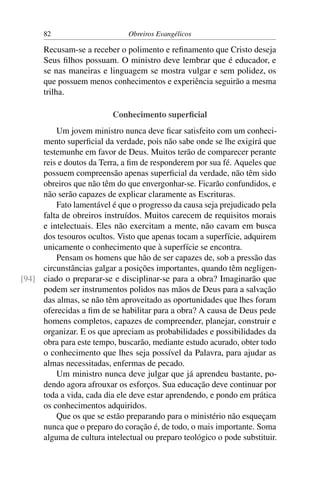 82                       Obreiros Evangélicos

      Recusam-se a receber o polimento e reﬁnamento que Cristo deseja
      Seus ﬁlhos possuam. O ministro deve lembrar que é educador, e
      se nas maneiras e linguagem se mostra vulgar e sem polidez, os
      que possuem menos conhecimentos e experiência seguirão a mesma
      trilha.

                          Conhecimento superﬁcial
         Um jovem ministro nunca deve ﬁcar satisfeito com um conheci-
     mento superﬁcial da verdade, pois não sabe onde se lhe exigirá que
     testemunhe em favor de Deus. Muitos terão de comparecer perante
     reis e doutos da Terra, a ﬁm de responderem por sua fé. Aqueles que
     possuem compreensão apenas superﬁcial da verdade, não têm sido
     obreiros que não têm do que envergonhar-se. Ficarão confundidos, e
     não serão capazes de explicar claramente as Escrituras.
         Fato lamentável é que o progresso da causa seja prejudicado pela
     falta de obreiros instruídos. Muitos carecem de requisitos morais
     e intelectuais. Eles não exercitam a mente, não cavam em busca
     dos tesouros ocultos. Visto que apenas tocam a superfície, adquirem
     unicamente o conhecimento que à superfície se encontra.
         Pensam os homens que hão de ser capazes de, sob a pressão das
     circunstâncias galgar a posições importantes, quando têm negligen-
[94] ciado o preparar-se e disciplinar-se para a obra? Imaginarão que
     podem ser instrumentos polidos nas mãos de Deus para a salvação
     das almas, se não têm aproveitado as oportunidades que lhes foram
     oferecidas a ﬁm de se habilitar para a obra? A causa de Deus pede
     homens completos, capazes de compreender, planejar, construir e
     organizar. E os que apreciam as probabilidades e possibilidades da
     obra para este tempo, buscarão, mediante estudo acurado, obter todo
     o conhecimento que lhes seja possível da Palavra, para ajudar as
     almas necessitadas, enfermas de pecado.
         Um ministro nunca deve julgar que já aprendeu bastante, po-
     dendo agora afrouxar os esforços. Sua educação deve continuar por
     toda a vida, cada dia ele deve estar aprendendo, e pondo em prática
     os conhecimentos adquiridos.
         Que os que se estão preparando para o ministério não esqueçam
     nunca que o preparo do coração é, de todo, o mais importante. Soma
     alguma de cultura intelectual ou preparo teológico o pode substituir.
 