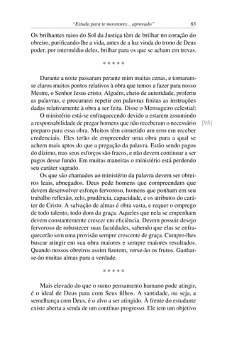 “Estuda para te mostrares... aprovado”           83

Os brilhantes raios do Sol da Justiça têm de brilhar no coração do
obreiro, puriﬁcando-lhe a vida, antes de a luz vinda do trono de Deus
poder, por intermédio deles, brilhar para os que se acham em trevas.

                               *****

    Durante a noite passaram perante mim muitas cenas, e tornaram-
se claros muitos pontos relativos à obra que temos a fazer para nosso
Mestre, o Senhor Jesus cristo. Alguém, cheio de autoridade, proferiu
as palavras, e procurarei repetir em palavras ﬁnitas as instruções
dadas relativamente à obra a ser feita. Disse o Mensageiro celestial:
    O ministério está-se enfraquecendo devido a estarem assumindo
a responsabilidade de pregar homens que não receberam o necessário [95]
preparo para essa obra. Muitos têm cometido um erro em receber
credenciais. Eles terão de empreender uma obra para a qual se
achem mais aptos do que a pregação da palavra. Estão sendo pagos
do dízimo, mas seus esforços são fracos, e não devem continuar a ser
pagos desse fundo. Em muitas maneiras o ministério está perdendo
seu caráter sagrado.
    Os que são chamados ao ministério da palavra devem ser obrei-
ros leais, abnegados. Deus pede homens que compreendam que
devem desenvolver esforço fervoroso, homens que ponham em seu
trabalho reﬂexão, zelo, prudência, capacidade, e os atributos do cará-
ter de Cristo. A salvação de almas é obra vasta, e requer o emprego
de todo talento, todo dom da graça. Aqueles que nela se empenham
devem constantemente crescer em eﬁciência. Devem possuir desejo
fervoroso de robustecer suas faculdades, sabendo que elas se enfra-
quecerão sem uma provisão sempre crescente de graça. Cumpre-lhes
buscar atingir em sua obra maiores e sempre maiores resultados.
Quando nossos obreiros assim ﬁzerem, verse-ão os frutos. Ganhar-
se-ão muitas almas para a verdade.

                               *****

    Mais elevado do que o sumo pensamento humano pode atingir,
é o ideal de Deus para com Seus ﬁlhos. A santidade, ou seja, a
semelhança com Deus, é o alvo a ser atingido. À frente do estudante
existe aberta a senda de um contínuo progresso. Ele tem um objetivo
 
