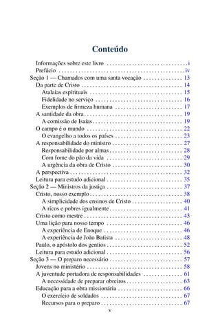 Conteúdo
  Informações sobre este livro . . . . . . . . . . . . . . . . . . . . . . . . . . . . . i
  Prefácio . . . . . . . . . . . . . . . . . . . . . . . . . . . . . . . . . . . . . . . . . . . . . iv
Seção 1 — Chamados com uma santa vocação . . . . . . . . . . . . . . 13
  Da parte de Cristo . . . . . . . . . . . . . . . . . . . . . . . . . . . . . . . . . . . . 14
    Atalaias espirituais . . . . . . . . . . . . . . . . . . . . . . . . . . . . . . . . . 15
    Fidelidade no serviço . . . . . . . . . . . . . . . . . . . . . . . . . . . . . . . 16
    Exemplos de ﬁrmeza humana . . . . . . . . . . . . . . . . . . . . . . . . 17
  A santidade da obra . . . . . . . . . . . . . . . . . . . . . . . . . . . . . . . . . . . 19
    A comissão de Isaías . . . . . . . . . . . . . . . . . . . . . . . . . . . . . . . . 19
  O campo é o mundo . . . . . . . . . . . . . . . . . . . . . . . . . . . . . . . . . . 22
    O evangelho a todos os países . . . . . . . . . . . . . . . . . . . . . . . . 23
  A responsabilidade do ministro . . . . . . . . . . . . . . . . . . . . . . . . . 27
    Responsabilidade por almas . . . . . . . . . . . . . . . . . . . . . . . . . . 28
    Com fome do pão da vida . . . . . . . . . . . . . . . . . . . . . . . . . . . 29
    A urgência da obra de Cristo . . . . . . . . . . . . . . . . . . . . . . . . . 30
  A perspectiva . . . . . . . . . . . . . . . . . . . . . . . . . . . . . . . . . . . . . . . . 32
  Leitura para estudo adicional . . . . . . . . . . . . . . . . . . . . . . . . . . . 35
Seção 2 — Ministros da justiça . . . . . . . . . . . . . . . . . . . . . . . . . . . 37
  Cristo, nosso exemplo . . . . . . . . . . . . . . . . . . . . . . . . . . . . . . . . . 38
    A simplicidade dos ensinos de Cristo . . . . . . . . . . . . . . . . . . 40
    A ricos e pobres igualmente . . . . . . . . . . . . . . . . . . . . . . . . . . 41
  Cristo como mestre . . . . . . . . . . . . . . . . . . . . . . . . . . . . . . . . . . . 43
  Uma lição para nosso tempo . . . . . . . . . . . . . . . . . . . . . . . . . . . 46
    A experiência de Enoque . . . . . . . . . . . . . . . . . . . . . . . . . . . . 46
    A experiência de João Batista . . . . . . . . . . . . . . . . . . . . . . . . 48
  Paulo, o apóstolo dos gentios . . . . . . . . . . . . . . . . . . . . . . . . . . . 52
  Leitura para estudo adicional . . . . . . . . . . . . . . . . . . . . . . . . . . . 56
Seção 3 — O preparo necessário . . . . . . . . . . . . . . . . . . . . . . . . . . 57
  Jovens no ministério . . . . . . . . . . . . . . . . . . . . . . . . . . . . . . . . . . 58
  A juventude portadora de responsabilidades . . . . . . . . . . . . . . 61
    A necessidade de preparar obreiros . . . . . . . . . . . . . . . . . . . . 63
  Educação para a obra missionária . . . . . . . . . . . . . . . . . . . . . . . 66
    O exercício de soldados . . . . . . . . . . . . . . . . . . . . . . . . . . . . . 67
    Recursos para o preparo . . . . . . . . . . . . . . . . . . . . . . . . . . . . . 67
                                              v
 