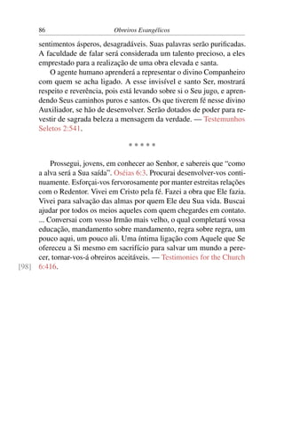 86                       Obreiros Evangélicos

      sentimentos ásperos, desagradáveis. Suas palavras serão puriﬁcadas.
      A faculdade de falar será considerada um talento precioso, a eles
      emprestado para a realização de uma obra elevada e santa.
          O agente humano aprenderá a representar o divino Companheiro
      com quem se acha ligado. A esse invisível e santo Ser, mostrará
      respeito e reverência, pois está levando sobre si o Seu jugo, e apren-
      dendo Seus caminhos puros e santos. Os que tiverem fé nesse divino
      Auxiliador, se hão de desenvolver. Serão dotados de poder para re-
      vestir de sagrada beleza a mensagem da verdade. — Testemunhos
      Seletos 2:541.

                                    *****

          Prossegui, jovens, em conhecer ao Senhor, e sabereis que “como
     a alva será a Sua saída”. Oséias 6:3. Procurai desenvolver-vos conti-
     nuamente. Esforçai-vos fervorosamente por manter estreitas relações
     com o Redentor. Vivei em Cristo pela fé. Fazei a obra que Ele fazia.
     Vivei para salvação das almas por quem Ele deu Sua vida. Buscai
     ajudar por todos os meios aqueles com quem chegardes em contato.
     ... Conversai com vosso Irmão mais velho, o qual completará vossa
     educação, mandamento sobre mandamento, regra sobre regra, um
     pouco aqui, um pouco ali. Uma íntima ligação com Aquele que Se
     ofereceu a Si mesmo em sacrifício para salvar um mundo a pere-
     cer, tornar-vos-á obreiros aceitáveis. — Testimonies for the Church
[98] 6:416.
 