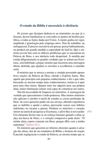 O estudo da Bíblia é necessário à eﬁciência

    Os jovens que desejam dedicar-se ao ministério, ou que já o
ﬁzeram, devem familiarizar-se com todos os pontos da história pro-
fética, e todas as lições dadas por Cristo. A mente ganha em vigor,
amplitude e penetração pelo emprego ativo. Tem de trabalhar, ou
enfraquecerá. É preciso exercitá-la em pensar, pensar habitualmente,
ou perderá em grande medida a capacidade de fazê-lo. Que o mi-
nistro jovem lute com os difíceis problemas que se encontram na
Palavra de Deus, e seu intelecto todo despertará. À medida que
estuda diligentemente as grandes verdades que se acham nas Escri-
turas, será habilitado a pregar sermões que encerrem uma mensagem
direta, deﬁnida, que ajudará os ouvintes a escolherem o caminho
certo.
    O ministro que se arrisca a ensinar a verdade possuindo apenas
leves noções da Palavra de Deus, ofende o Espírito Santo. Mas
aquele que principia com pequeno conhecimento, e diz o que sabe,
buscando ao mesmo tempo mais conhecimentos, tornar-se-á apto
para uma obra maior. Quanto mais luz adquirir para sua própria
alma, maior iluminação celeste será capaz de comunicar aos outros.
    Não há necessidade de fraqueza no ministério. A mensagem da
verdade que apresentamos é todo-poderosa. Mas muitos ministros
não aplicam o cérebro à tarefa de estudar as coisas profundas de
Deus. Se esses quiserem poder em seu serviço, obtendo experiência
que os habilite a ajudar a outros, precisarão vencer seus hábitos
indolentes no tocante a pensar. Ponham os ministros o coração
inteiro na tarefa de pesquisar as Escrituras, e advir-lhes-á novo poder. [99]
Um elemento divino une-se ao esforço humano quando a alma se
alça em busca de Deus; e o coração compassivo pode dizer: “Ó
minha alma, espera somente em Deus, porque dEle vem a minha
esperança.” Salmos 62:5.
    Os ministros que quiserem ser obreiros eﬁcientes quanto à salva-
ção das almas, têm de ser estudantes da Bíblia, e homens de oração.
É pecado negligenciar o estudo da Palavra, ao mesmo tempo que se
                                 87
 