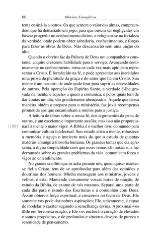 88                       Obreiros Evangélicos

      tenta ensiná-la a outros. Os que sentem o valor das almas, compreen-
      dem que há demasiado em jogo, para que ousem ser negligentes em
      buscar progredir no conhecimento divino, e refugiam-se na fortaleza
      da verdade, onde podem obter sabedoria, conhecimentos, e forças
      para fazer as obras de Deus. Não descansarão sem uma unção do
      alto.
          Quando o obreiro faz da Palavra de Deus um companheiro cons-
      tante, adquire crescente habilidade para o serviço. Avançando conti-
      nuamente no conhecimento, torna-se cada vez mais apto para repre-
      sentar a Cristo. É fortalecido na fé, e pode apresentar aos incrédulos
      uma prova da plenitude da graça e do amor que há em Cristo. Sua
      mente é um tesouro, de onde pode tirar para suprir as necessidades
      de outros. Pela operação do Espírito Santo, a verdade é-lhe gra-
      vada na mente, e aqueles a quem a comunica, e pelos quais tem de
      dar contas um dia, são grandemente abençoados. Aquele que dessa
      maneira obtém o preparo para o ministério, faz jus à recompensa
      prometida aos que encaminham a muitos para a justiça.
          A leitura de obras sobre a nossa fé, dos argumentos da pena de
      outros, é um excelente e importante auxílio; mas isso não proporcio-
[100] nará à mente o maior vigor. A Bíblia é o melhor livro do mundo para
      comunicar cultura intelectual. Seu estudo ativa a mente, robustece
      a memória e aguça o intelecto mais do que o estudo de quantas
      matérias abrange a ﬁlosoﬁa humana. Os grandes temas que ela apre-
      senta, a digna simplicidade com que esses temas são tratados, a luz
      derramada sobre os grandes problemas da vida, comunicam força e
      vigor ao entendimento.
          No grande conﬂito que se acha perante nós, quem quiser manter-
      se ﬁel a Cristo, tem de se aprofundar para além das opiniões e
      doutrinas dos homens. Minha mensagem aos ministros, jovens e
      velhos, é esta: Mantende ciosamente vossas horas de oração, de
      estudo da Bíblia, de exame de vós mesmos. Separai uma parte de
      cada dia para o estudo das Escrituras e a comunhão com Deus.
      Assim obtereis força espiritual, e crescereis no favor de Deus. Ele
      somente vos pode dar nobres aspirações; Ele, unicamente, é capaz
      de modelar o caráter segundo a semelhança divina. Aproximai-vos
      dEle em fervorosa oração, e Ele vos encherá o coração de elevados
      e santos propósitos, e de profundos e sinceros desejos de pureza e
      serenidade de pensamento.
 