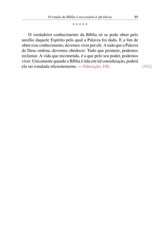 O estudo da Bíblia é necessário à eﬁciência       89

                              *****

    O verdadeiro conhecimento da Bíblia só se pode obter pelo
auxílio daquele Espírito pelo qual a Palavra foi dada. E a ﬁm de
obter esse conhecimento, devemos viver por ele. A tudo que a Palavra
de Deus ordena, devemos obedecer. Tudo que promete, podemos
reclamar. A vida que recomenda, é a que pelo seu poder, podemos
viver. Unicamente quando a Bíblia é tida em tal consideração, poderá
ela ser estudada eﬁcientemente. — Educação, 188.                     [101]
 