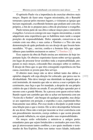 Ministros jovens trabalhando com ministros mais idosos   91

    O apóstolo Paulo viu a importância de exercitar obreiros mais
moços. Depois de fazer uma viagem missionária, ele e Barnabé
tornaram a passar pelos mesmos lugares, e visitaram as igrejas que
haviam organizado, escolhendo homens que podiam unir com eles
próprios, a ﬁm de os preparar para a obra de proclamar o evangelho.
    Paulo tornou parte de sua obra o educar moços para o ministério
evangélico. Levava-os consigo em suas viagens missionárias, e assim
adquiriram uma experiência que os habilitou mais tarde a ocupar
posições de responsabilidade. Deles separado, conservou-se em
contato com sua obra, e suas cartas a Timóteo e a Tito são uma
demonstração de quão profundo era seu desejo de que fossem bem-
sucedidos. “O que... ouviste, conﬁa-o a homens ﬁéis, que sejam
idôneos para também ensinarem os outros.” 2 Timóteo 2:2.
    Esse aspecto da obra de Paulo ensina aos ministros de hoje im-
portante lição. Os obreiros experientes fazem nobre serviço quando,
em lugar de procurar levar sozinhos toda a responsabilidade, pre-
param os mais moços, colocando-lhes encargos sobre os ombros.
É desejo de Deus que os que têm conseguido experiência em Sua
causa, exercitem os jovens para Seu serviço.
    O obreiro mais moço não se deve imbuir tanto das idéias e
opiniões daquele sob cuja direção for colocado, que perca sua in- [103]
dividualidade. Não deve imergir sua identidade na daquele que o
está instruindo, de maneira que não se atreva a usar o próprio dis-
cernimento, mas faça o que for mandado, a despeito de seu próprio
critério do que é direito ou errado. É seu privilégio aprender por si
mesmo com o grande Mestre. Se a pessoa com quem estiver traba-
lhando seguir um caminho que não se achar em harmonia com um
“Assim diz o Senhor”, não busque ele qualquer grupinho, mas dirija-
se aos superiores em posição, e exponha o caso, exprimindo-lhes
francamente suas idéias. Por esse modo o discípulo se pode tornar
uma bênção para o que o instrui. Ele se deve desempenhar ﬁelmente
de seu dever. Deus não o terá por inocente se tiver conivência com
um procedimento incorreto, exerça embora o que assim procede
uma grande inﬂuência, ou sejam grandes suas responsabilidades.
    Os moços serão solicitados a unirem-se a antigos porta-
estandartes para que sejam fortalecidos e ensinados por esses ﬁéis,
que já atravessaram tantos conﬂitos, e aos quais mediante o teste-
munho de Seu Espírito, Deus tem tantas vezes falado, indicando
 