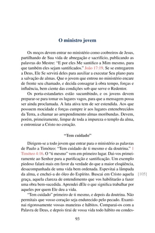 O ministro jovem

    Os moços devem entrar no ministério como coobreiros de Jesus,
partilhando de Sua vida de abnegação e sacrifício, publicando as
palavras do Mestre: “E por eles Me santiﬁco a Mim mesmo, para
que também eles sejam santiﬁcados.” João 17:19. Se se entregarem
a Deus, Ele Se servirá deles para auxiliar a executar Seu plano para
a salvação de almas. Que o jovem que entrou no ministério encare
de frente seu chamado, e decida consagrar à obra tempo, forças e
inﬂuência, bem ciente das condições sob que serve o Redentor.
    Os porta-estandartes estão sucumbindo, e os jovens devem
preparar-se para tomar os lugares vagos, para que a mensagem possa
ser ainda proclamada. A luta ativa tem de ser estendida. Aos que
possuem mocidade e forças cumpre ir aos lugares entenebrecidos
da Terra, a chamar ao arrependimento almas moribundas. Devem,
porém, primeiramente, limpar de toda a impureza o templo da alma,
e entronizar a Cristo no coração.

                         “Tem cuidado”
    Dirigem-se a todo jovem que entrar para o ministério as palavras
de Paulo a Timóteo: “Tem cuidado de ti mesmo e da doutrina.” 1
Timóteo 4:16. O “ti mesmo” vem em primeiro lugar. Dai-vos primei-
ramente ao Senhor para a puriﬁcação e santiﬁcação. Um exemplo
piedoso falará mais em favor da verdade do que a maior eloqüência,
desacompanhada de uma vida bem ordenada. Espevitai a lâmpada
da alma, e enchei-a do óleo do Espírito. Buscai em Cristo aquela [105]
graça, aquela clareza de entendimento que vos habilitarão a fazer
uma obra bem-sucedida. Aprendei dEle o que signiﬁca trabalhar por
aqueles por quem Ele deu a vida.
    “Tem cuidado” primeiro de ti mesmo, e depois da doutrina. Não
permitais que vosso coração seja endurecido pelo pecado. Exami-
nai rigorosamente vossas maneiras e hábitos. Comparai-os com a
Palavra de Deus, e depois tirai de vossa vida todo hábito ou condes-

                                93
 