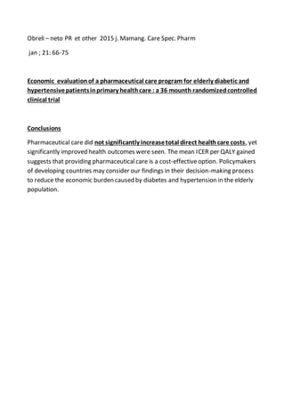Obreli – neto PR et other 2015 j. Mamang. Care Spec. Pharm
jan ; 21: 66-75
Economic evaluationof a pharmaceutical care program for elderly diabetic and
hypertensivepatientsinprimary healthcare : a 36 mounth randomizedcontrolled
clinical trial
Conclusions
Pharmaceutical care did not significantly increasetotal direct healthcare costs, yet
significantly improved health outcomes were seen. The mean ICER per QALY gained
suggests that providing pharmaceuticalcare is a cost-effectiveoption. Policymakers
of developing countries may consider our findings in their decision-making process
to reduce the economic burden caused by diabetes and hypertension in the elderly
population.
 