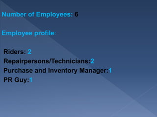 Number of Employees: 6
Employee profile:
Riders: 2
Repairpersons/Technicians:2
Purchase and Inventory Manager:1
PR Guy:1
 