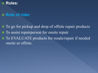  Roles:
 Role of rider
 To go for pickup and drop of offsite repair products
 To assist repairperson for onsite repair
 To EVALUATE products for resale/repair if needed
onsite or offsite.
 