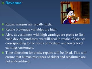  Revenue:
 Repair margins are usually high.
 Resale brokerage variables are high.
 Also, as customers with high earnings are prone to first
hand device purchases, we will deal in resale of devices
corresponding to the needs of medium and lower level
earnings customers.
 Time allocation for onsite repairs will be fixed. This will
ensure that human resources of riders and repairmen are
not underutilised.
 