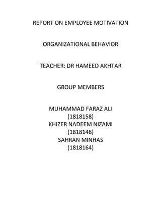 REPORT ON EMPLOYEE MOTIVATION
ORGANIZATIONAL BEHAVIOR
TEACHER: DR HAMEED AKHTAR
GROUP MEMBERS
MUHAMMAD FARAZ ALI
(1818158)
KHIZER NADEEM NIZAMI
(1818146)
SAHRAN MINHAS
(1818164)
 