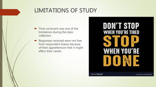 LIMITATIONS OF STUDY
 Time constraint was one of the
limitations during the data
collection.
 Responses received were not free
from respondent biases because
of their apprehension that it might
affect their career.
 