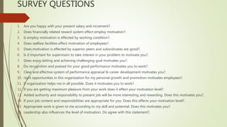 SURVEY QUESTIONS
1. Are you happy with your present salary and increment?.
2. Does financially related reward system effect employ motivation?.
3. Is employ motivation is effected by working condition?.
4. Does welfare facilities effect motivation of employees?.
5. Does motivation is effected by superior peers and subordinates are good?.
6. Is it important for supervisors to take interest in your problem to motivate you?.
7. Does enjoy setting and achieving challenging goal motivates you?.
8. Do recognition and praised for your good performance motivates you to work?.
9. Clear and effective system of performance appraisal & career development motivates you?.
10. right opportunities in this organization for my personal growth and promotion motivates employees?.
11. If organization helps me in all possible. Does it motivates you to work?.
12. If you are getting maximum pleasure from your work does it effect your motivation level?.
13. Added authority and responsibility to present job will be more interesting and rewarding. Does this motivates you?.
14. If your job content and responsibilities are appropriate for you. Does this effects your motivation level?.
15. Appropriate work is given to me according to my skill and potential. Does this motivates you?.
16. Leadership also influences the level of motivation. Do agree with this statement?.
 