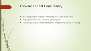 Forward Digital Consultancy
 It is a company that motivates other companies which create TVC’s.
 They help materialize the ideas into great projects.
 They design, develop and advertise for the companies to give a good startup.
 