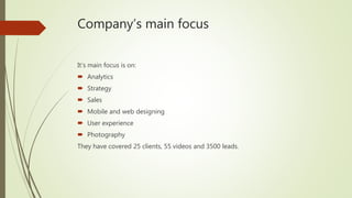 Company’s main focus
It’s main focus is on:
 Analytics
 Strategy
 Sales
 Mobile and web designing
 User experience
 Photography
They have covered 25 clients, 55 videos and 3500 leads.
 