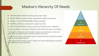 Maslow’s Hierarchy Of Needs
 PHYSIOLOGICAL NEEDS: breathing, food, water, sleep
 SAFETY NEEDS: security of body, employment, health and property
 SOCIAL / LOVE AND BELONGING: family, friendship,
 ESTEEM: confidence, achievement, respect by others
 SELF-ACTUALIZATION: morality, becoming everything one is capable of.
To sum up, Maslow’s Hierarchy of Needs can be briefly described up as follows:
• Humans are influenced and motivated by their personal desires, wants and
goals. Only unsatisfied needs motivate, satisfied ones don’t.
• A person can move to the higher levels of needs only when the previous lower
ones are successfully achieved.
• The higher level of needs a person reaches, the more individuality, humankind
and wellbeing a person becomes.
 