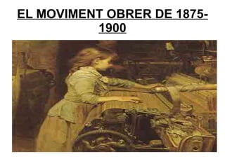 EL MOVIMENT OBRER DE 1875-
1900
 