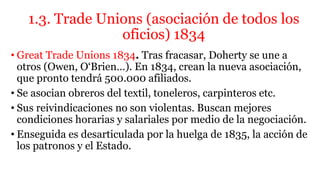 1.3. Trade Unions (asociación de todos los
oficios) 1834
• Great Trade Unions 1834. Tras fracasar, Doherty se une a
otros (Owen, O‘Brien…). En 1834, crean la nueva asociación,
que pronto tendrá 500.000 afiliados.
• Se asocian obreros del textil, toneleros, carpinteros etc.
• Sus reivindicaciones no son violentas. Buscan mejores
condiciones horarias y salariales por medio de la negociación.
• Enseguida es desarticulada por la huelga de 1835, la acción de
los patronos y el Estado.
 